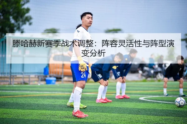 滕哈赫新赛季战术调整：阵容灵活性与阵型演变分析